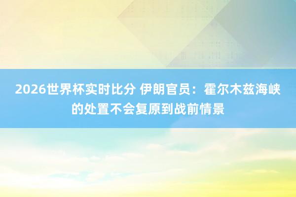 2026世界杯实时比分 伊朗官员：霍尔木兹海峡的处置不会复原到战前情景