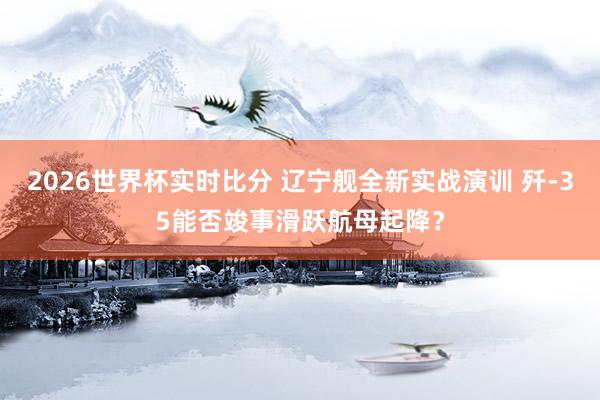 2026世界杯实时比分 辽宁舰全新实战演训 歼-35能否竣事滑跃航母起降？