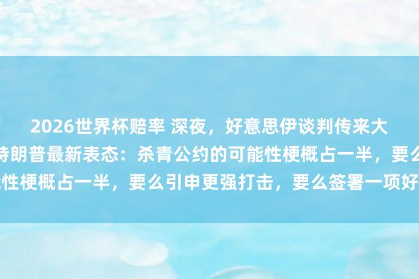 2026世界杯赔率 深夜，好意思伊谈判传来大讯息！原油黑市跳水，特朗普最新表态：杀青公约的可能性梗概占一半，要么引申更强打击，要么签署一项好的公约