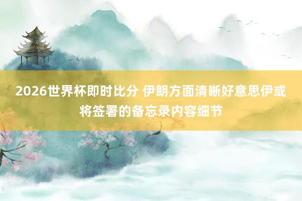 2026世界杯即时比分 伊朗方面清晰好意思伊或将签署的备忘录内容细节