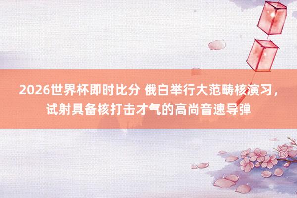 2026世界杯即时比分 俄白举行大范畴核演习，试射具备核打击才气的高尚音速导弹