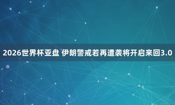 2026世界杯亚盘 伊朗警戒若再遭袭将开启来回3.0