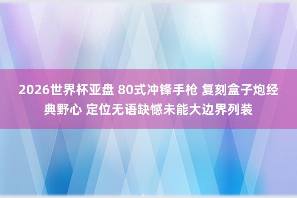 2026世界杯亚盘 80式冲锋手枪 复刻盒子炮经典野心 定位无语缺憾未能大边界列装
