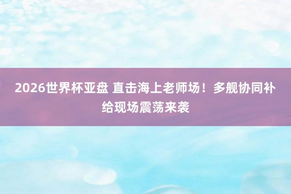 2026世界杯亚盘 直击海上老师场！多舰协同补给现场震荡来袭