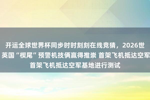 开运全球世界杯同步时时刻刻在线竞猜，2026世界杯文字直播 英国“楔尾”预警机技俩赢得推崇 首架飞机抵达空军基地进行测试