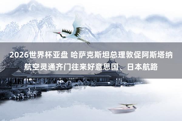 2026世界杯亚盘 哈萨克斯坦总理敦促阿斯塔纳航空灵通齐门往来好意思国、日本航路