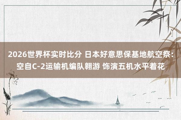 2026世界杯实时比分 日本好意思保基地航空祭：空自C-2运输机编队翱游 饰演五机水平着花