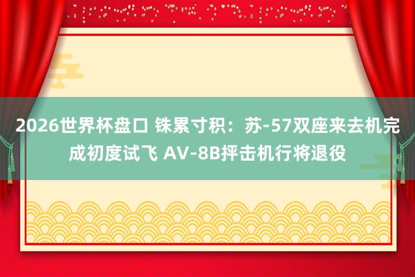 2026世界杯盘口 铢累寸积：苏-57双座来去机完成初度试飞 AV-8B抨击机行将退役