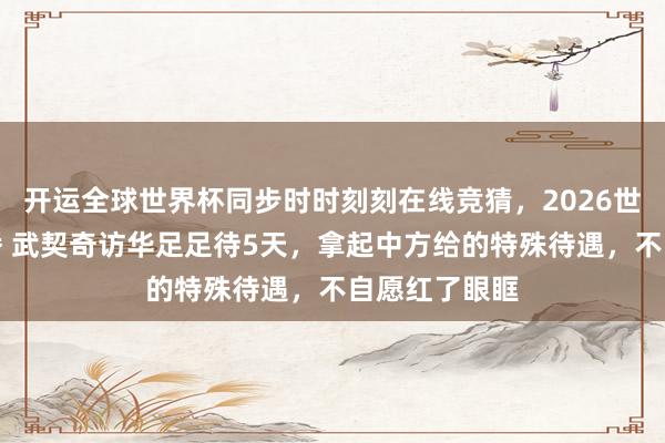 开运全球世界杯同步时时刻刻在线竞猜，2026世界杯文字直播 武契奇访华足足待5天，拿起中方给的特殊待遇，不自愿红了眼眶