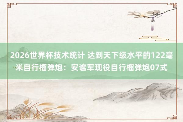 2026世界杯技术统计 达到天下级水平的122毫米自行榴弹炮：安谧军现役自行榴弹炮07式