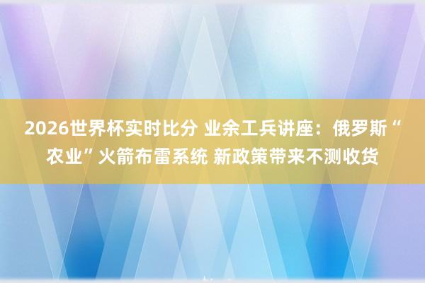 2026世界杯实时比分 业余工兵讲座：俄罗斯“农业”火箭布雷系统 新政策带来不测收货