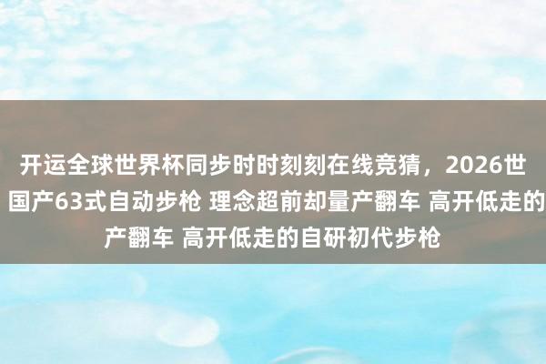 开运全球世界杯同步时时刻刻在线竞猜,2026世界杯文字直播 国产63式自动步枪 理念超前却量产翻车 高开低走的自研初代步枪