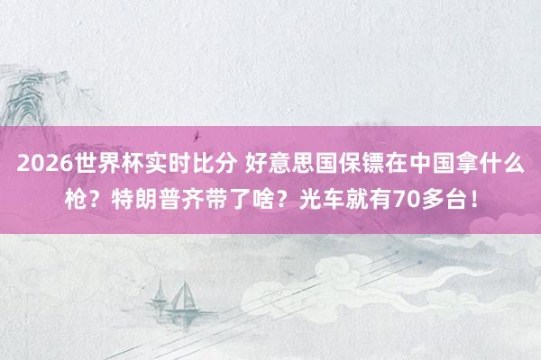 2026世界杯实时比分 好意思国保镖在中国拿什么枪?特朗普齐带了啥?光车就有70多台!