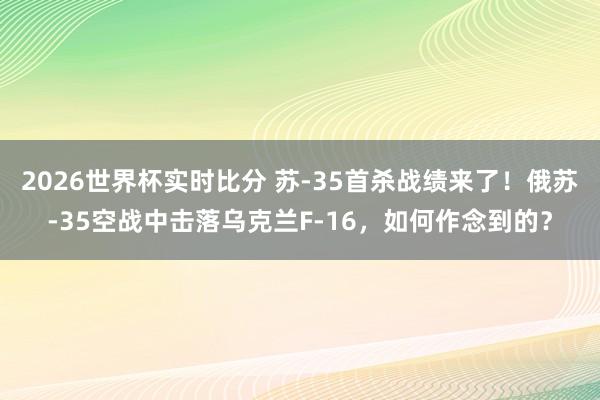 2026世界杯实时比分 苏-35首杀战绩来了！俄苏-35空战中击落乌克兰F-16，如何作念到的？