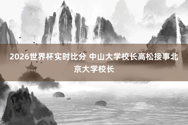 2026世界杯实时比分 中山大学校长高松接事北京大学校长