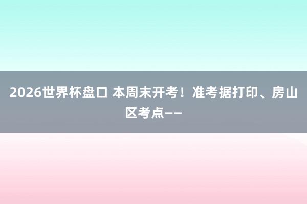 2026世界杯盘口 本周末开考！准考据打印、房山区考点——