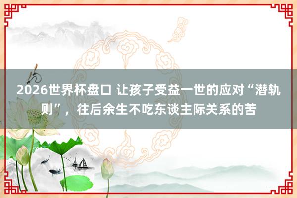 2026世界杯盘口 让孩子受益一世的应对“潜轨则”，往后余生不吃东谈主际关系的苦