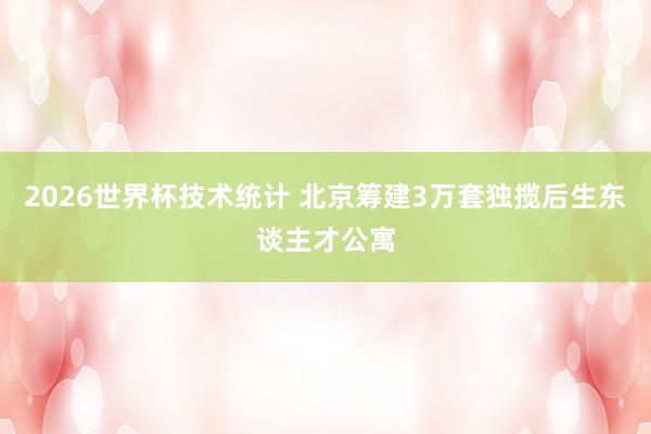 2026世界杯技术统计 北京筹建3万套独揽后生东谈主才公寓