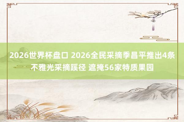 2026世界杯盘口 2026全民采摘季昌平推出4条不雅光采摘蹊径 遮掩56家特质果园