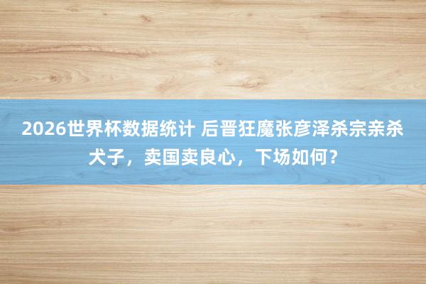 2026世界杯数据统计 后晋狂魔张彦泽杀宗亲杀犬子，卖国卖良心，下场如何？
