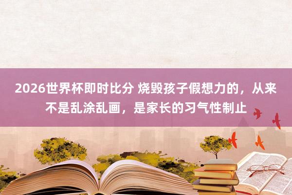 2026世界杯即时比分 烧毁孩子假想力的，从来不是乱涂乱画，是家长的习气性制止