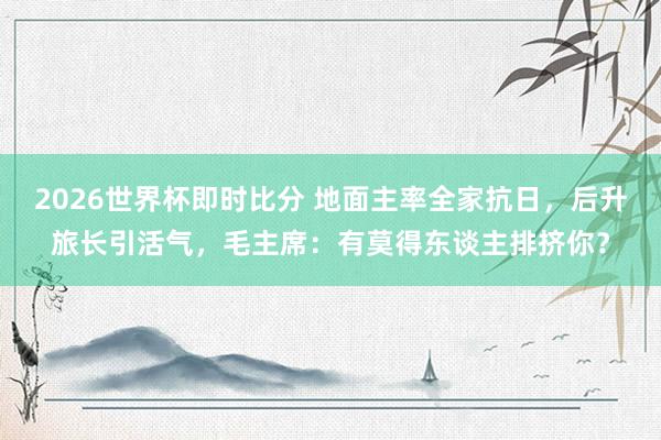2026世界杯即时比分 地面主率全家抗日，后升旅长引活气，毛主席：有莫得东谈主排挤你？