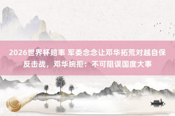 2026世界杯赔率 军委念念让邓华拓荒对越自保反击战，邓华婉拒：不可阻误国度大事
