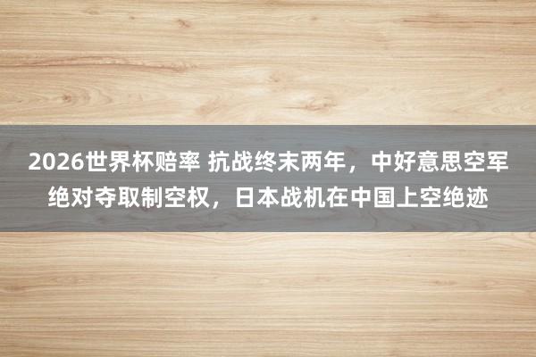 2026世界杯赔率 抗战终末两年，中好意思空军绝对夺取制空权，日本战机在中国上空绝迹