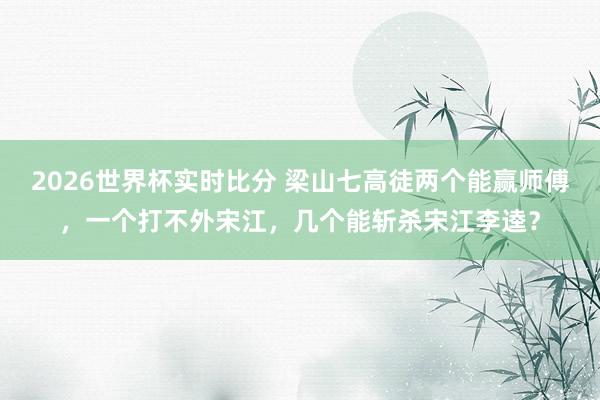 2026世界杯实时比分 梁山七高徒两个能赢师傅，一个打不外宋江，几个能斩杀宋江李逵？
