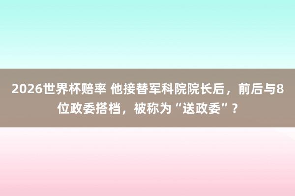 2026世界杯赔率 他接替军科院院长后，前后与8位政委搭档，被称为“送政委”？