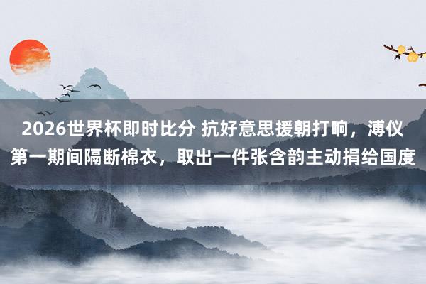 2026世界杯即时比分 抗好意思援朝打响，溥仪第一期间隔断棉衣，取出一件张含韵主动捐给国度