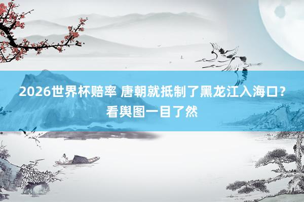 2026世界杯赔率 唐朝就抵制了黑龙江入海口？看舆图一目了然