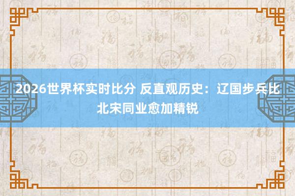 2026世界杯实时比分 反直观历史：辽国步兵比北宋同业愈加精锐