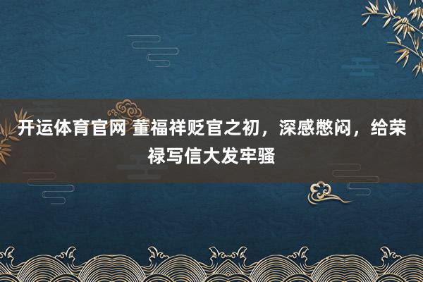 开运体育官网 董福祥贬官之初，深感憋闷，给荣禄写信大发牢骚