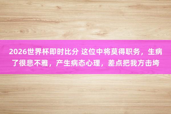 2026世界杯即时比分 这位中将莫得职务,生病了很悲不雅,产生病态心理,差点把我方击垮