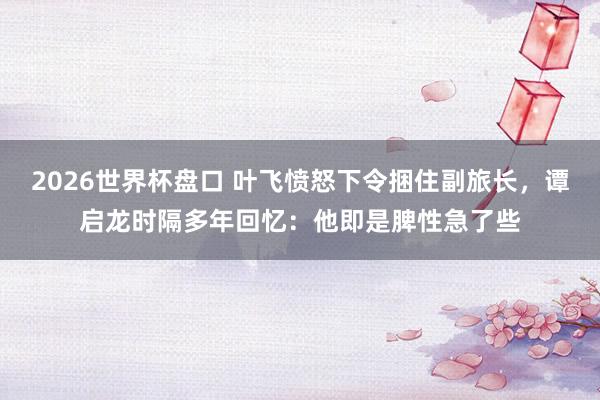 2026世界杯盘口 叶飞愤怒下令捆住副旅长，谭启龙时隔多年回忆：他即是脾性急了些