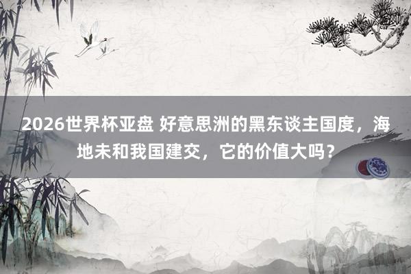 2026世界杯亚盘 好意思洲的黑东谈主国度，海地未和我国建交，它的价值大吗？