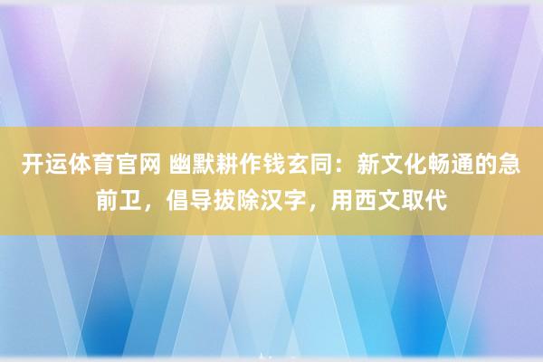 开运体育官网 幽默耕作钱玄同:新文化畅通的急前卫,倡导拔除汉字,用西文取代
