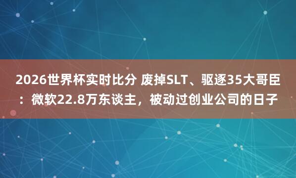 2026世界杯实时比分 废掉SLT、驱逐35大哥臣：微软22.8万东谈主，被动过创业公司的日子