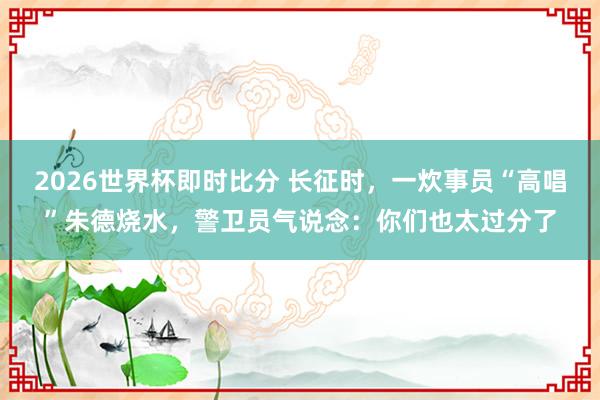 2026世界杯即时比分 长征时，一炊事员“高唱”朱德烧水，警卫员气说念：你们也太过分了