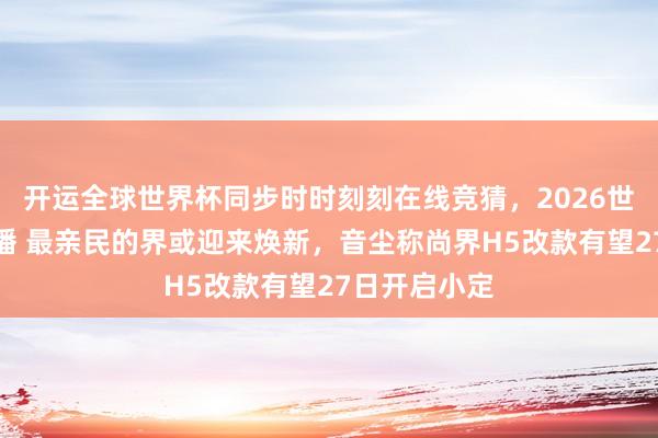 开运全球世界杯同步时时刻刻在线竞猜，2026世界杯文字直播 最亲民的界或迎来焕新，音尘称尚界H5改款有望27日开启小定