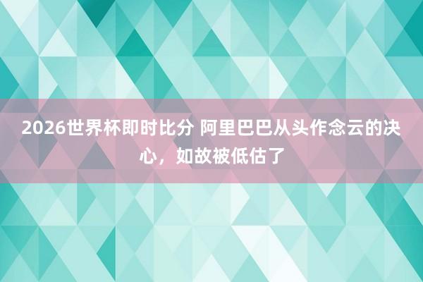2026世界杯即时比分 阿里巴巴从头作念云的决心，如故被低估了