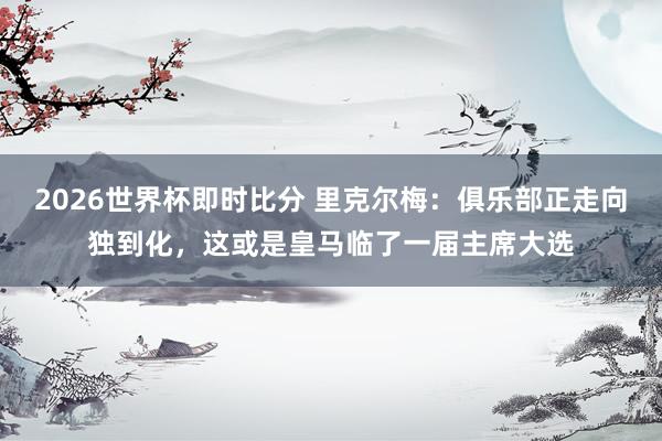 2026世界杯即时比分 里克尔梅：俱乐部正走向独到化，这或是皇马临了一届主席大选