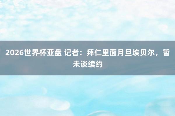 2026世界杯亚盘 记者:拜仁里面月旦埃贝尔,暂未谈续约