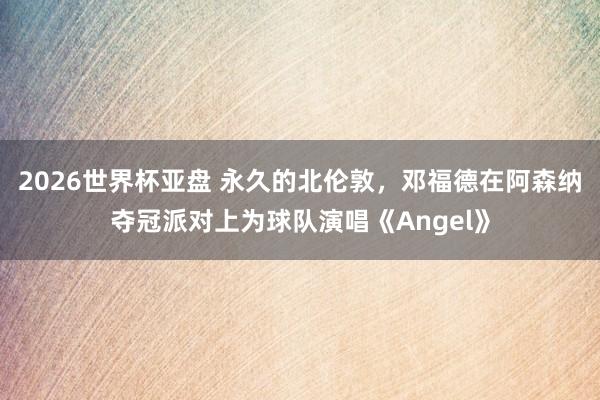 2026世界杯亚盘 永久的北伦敦，邓福德在阿森纳夺冠派对上为球队演唱《Angel》