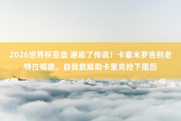 2026世界杯亚盘 邂逅了传说！卡塞米罗告别老特拉福德，自我救赎助卡里克抢下履历