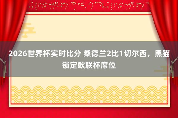 2026世界杯实时比分 桑德兰2比1切尔西,黑猫锁定欧联杯席位