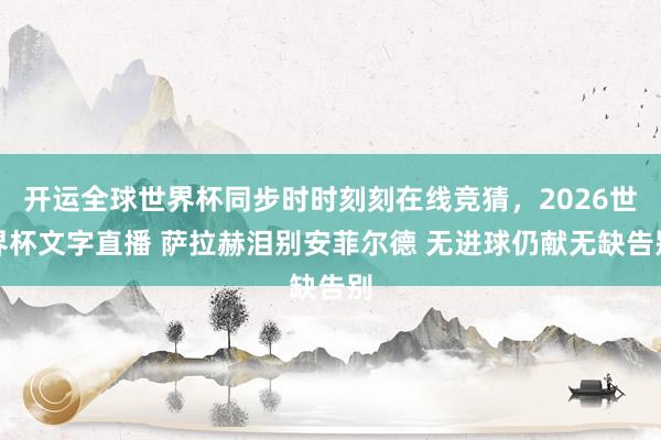开运全球世界杯同步时时刻刻在线竞猜,2026世界杯文字直播 萨拉赫泪别安菲尔德 无进球仍献无缺告别
