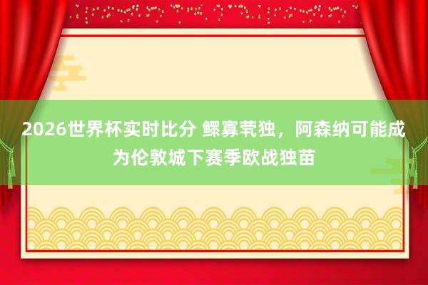 2026世界杯实时比分 鳏寡茕独，阿森纳可能成为伦敦城下赛季欧战独苗
