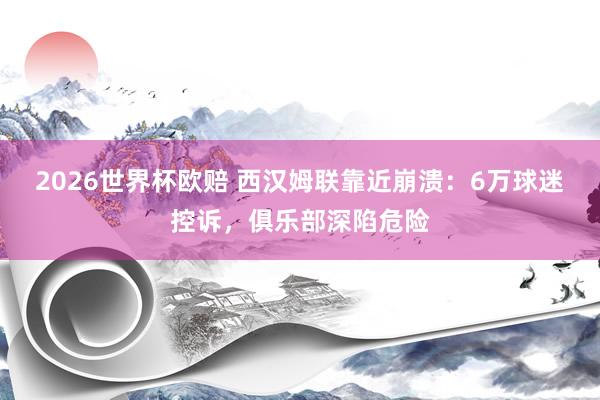 2026世界杯欧赔 西汉姆联靠近崩溃：6万球迷控诉，俱乐部深陷危险